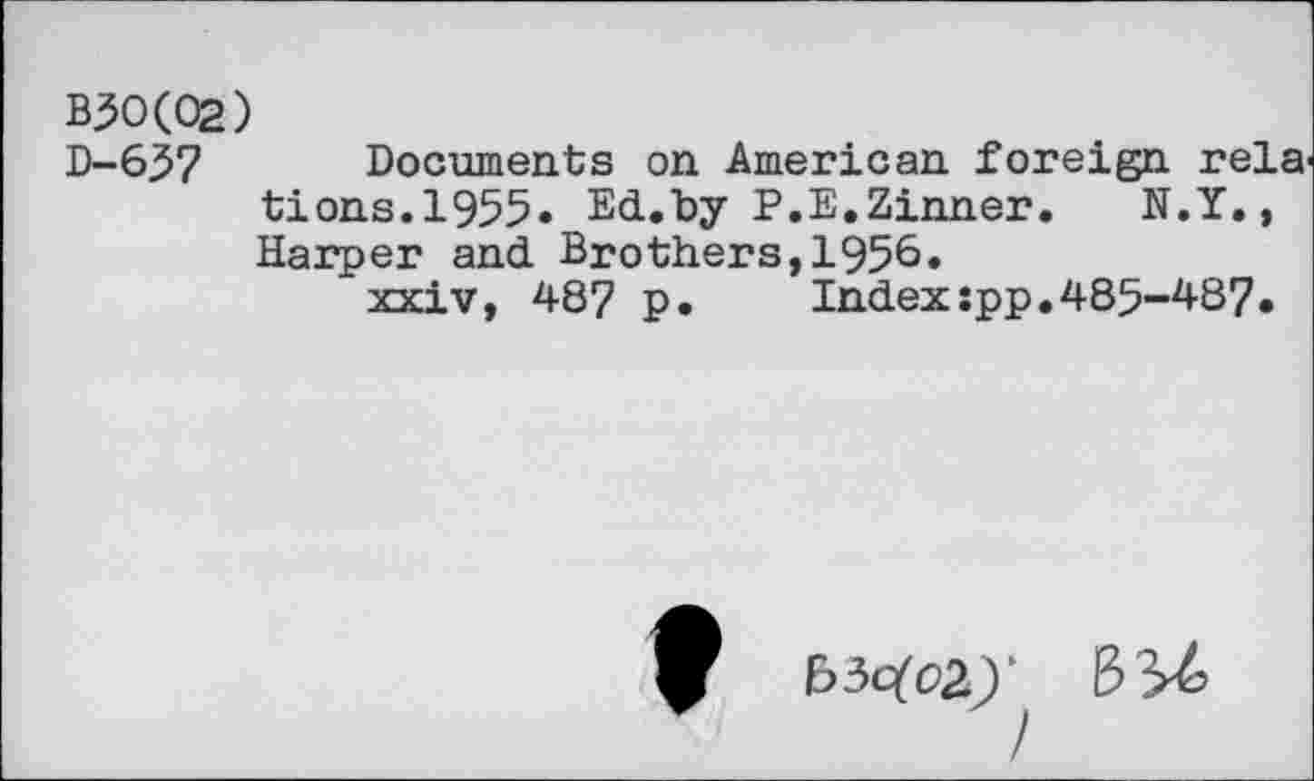 ﻿B30(02)
D-637 Documents on American foreign rela tions.1955. Ed.by P.E.Zinner. N.Y., Harper and Brothers,1956«
xxiv, 48? p. Index:pp.485-487.
